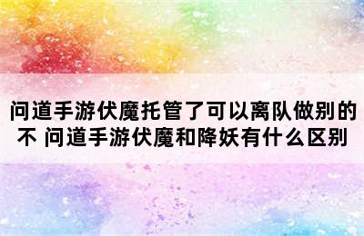 问道手游伏魔托管了可以离队做别的不 问道手游伏魔和降妖有什么区别